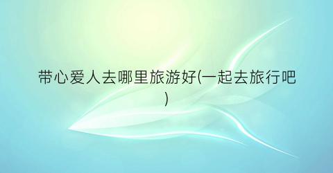 带心爱人去哪里旅游好(一起去旅行吧)