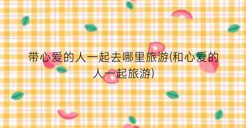 带心爱的人一起去哪里旅游(和心爱的人一起旅游)
