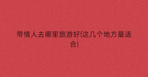 带情人去哪里旅游好(这几个地方最适合)