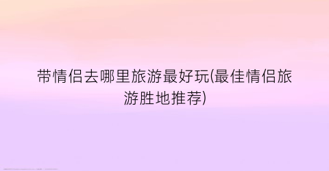 带情侣去哪里旅游最好玩(最佳情侣旅游胜地推荐)