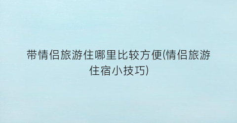 带情侣旅游住哪里比较方便(情侣旅游住宿小技巧)