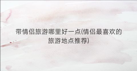 带情侣旅游哪里好一点(情侣最喜欢的旅游地点推荐)