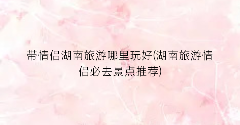 带情侣湖南旅游哪里玩好(湖南旅游情侣必去景点推荐)