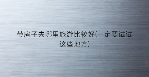 带房子去哪里旅游比较好(一定要试试这些地方)