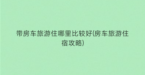 带房车旅游住哪里比较好(房车旅游住宿攻略)