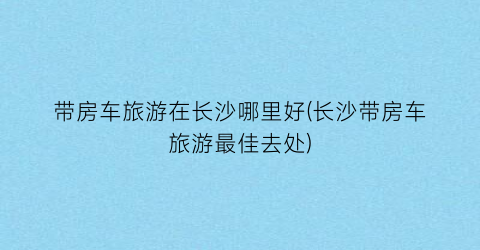 带房车旅游在长沙哪里好(长沙带房车旅游最佳去处)