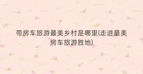 带房车旅游最美乡村是哪里(走进最美房车旅游胜地)
