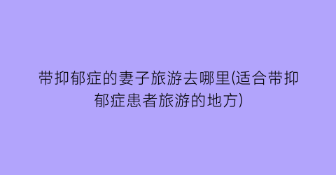 带抑郁症的妻子旅游去哪里(适合带抑郁症患者旅游的地方)