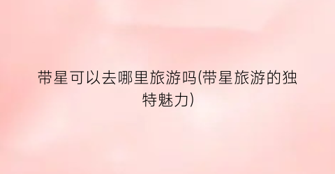 带星可以去哪里旅游吗(带星旅游的独特魅力)