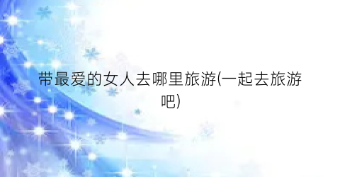 带最爱的女人去哪里旅游(一起去旅游吧)