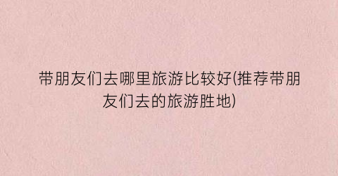 带朋友们去哪里旅游比较好(推荐带朋友们去的旅游胜地)