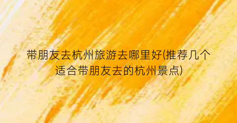 带朋友去杭州旅游去哪里好(推荐几个适合带朋友去的杭州景点)
