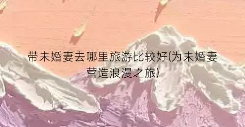 带未婚妻去哪里旅游比较好(为未婚妻营造浪漫之旅)