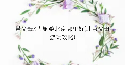 带父母3人旅游北京哪里好(北京父母游玩攻略)