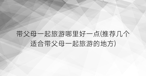 带父母一起旅游哪里好一点(推荐几个适合带父母一起旅游的地方)