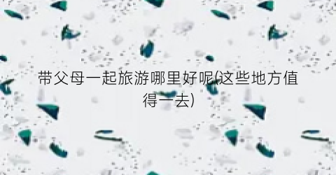 带父母一起旅游哪里好呢(这些地方值得一去)