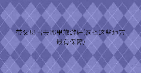 带父母出去哪里旅游好(选择这些地方最有保障)