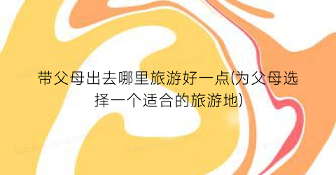 带父母出去哪里旅游好一点(为父母选择一个适合的旅游地)