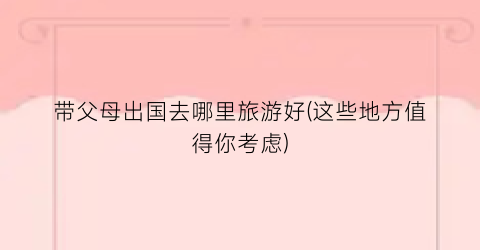 带父母出国去哪里旅游好(这些地方值得你考虑)
