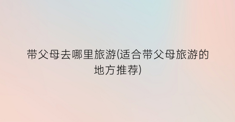 带父母去哪里旅游(适合带父母旅游的地方推荐)
