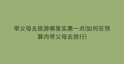 带父母去旅游哪里实惠一点(如何在预算内带父母去旅行)