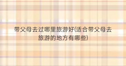 带父母去过哪里旅游好(适合带父母去旅游的地方有哪些)