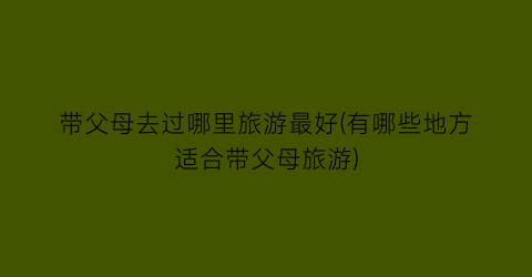 带父母去过哪里旅游最好(有哪些地方适合带父母旅游)