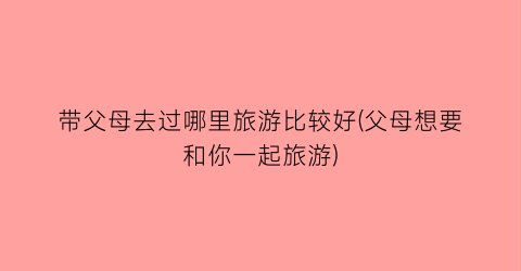 带父母去过哪里旅游比较好(父母想要和你一起旅游)