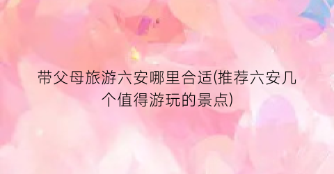 带父母旅游六安哪里合适(推荐六安几个值得游玩的景点)