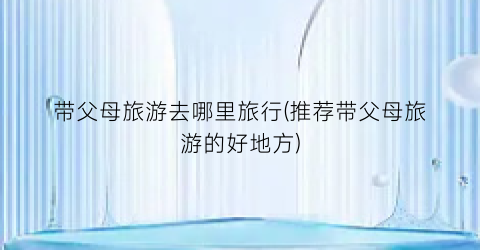 带父母旅游去哪里旅行(推荐带父母旅游的好地方)