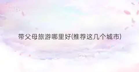 带父母旅游哪里好(推荐这几个城市)