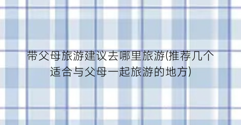 带父母旅游建议去哪里旅游(推荐几个适合与父母一起旅游的地方)