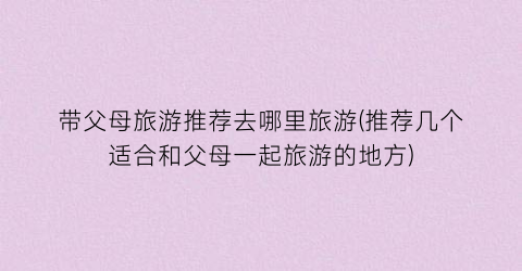 带父母旅游推荐去哪里旅游(推荐几个适合和父母一起旅游的地方)