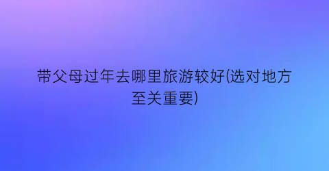 带父母过年去哪里旅游较好(选对地方至关重要)