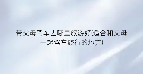 带父母驾车去哪里旅游好(适合和父母一起驾车旅行的地方)
