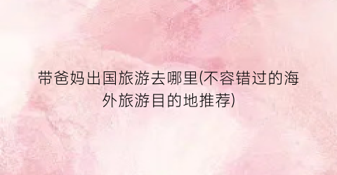 带爸妈出国旅游去哪里(不容错过的海外旅游目的地推荐)