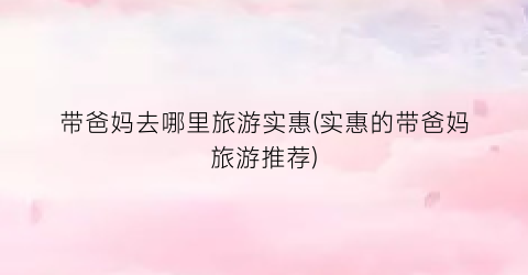 带爸妈去哪里旅游实惠(实惠的带爸妈旅游推荐)