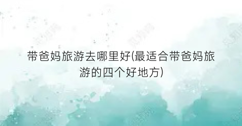 带爸妈旅游去哪里好(最适合带爸妈旅游的四个好地方)