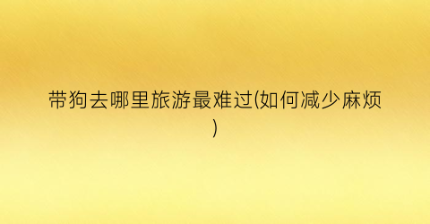 带狗去哪里旅游最难过(如何减少麻烦)