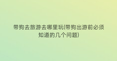 带狗去旅游去哪里玩(带狗出游前必须知道的几个问题)