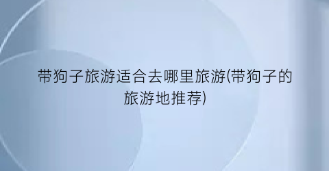 带狗子旅游适合去哪里旅游(带狗子的旅游地推荐)