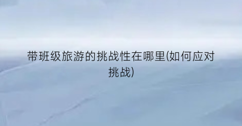 带班级旅游的挑战性在哪里(如何应对挑战)