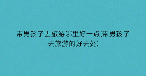 带男孩子去旅游哪里好一点(带男孩子去旅游的好去处)