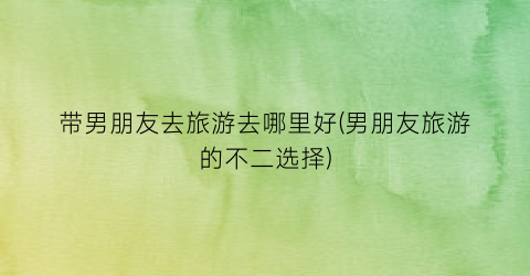 带男朋友去旅游去哪里好(男朋友旅游的不二选择)