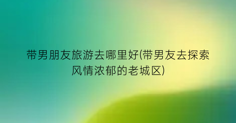 带男朋友旅游去哪里好(带男友去探索风情浓郁的老城区)