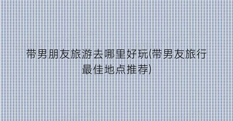 带男朋友旅游去哪里好玩(带男友旅行最佳地点推荐)