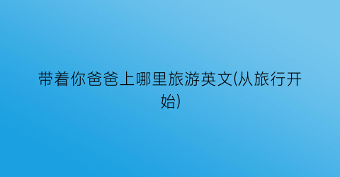 带着你爸爸上哪里旅游英文(从旅行开始)