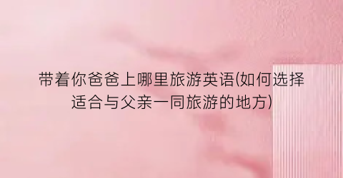 带着你爸爸上哪里旅游英语(如何选择适合与父亲一同旅游的地方)