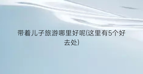 带着儿子旅游哪里好呢(这里有5个好去处)