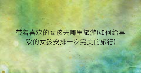带着喜欢的女孩去哪里旅游(如何给喜欢的女孩安排一次完美的旅行)